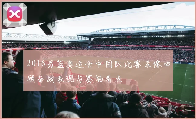 2016男篮奥运会中国队比赛录像回顾备战表现与赛场看点