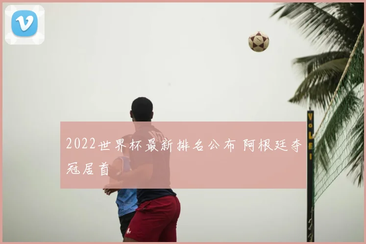 2022世界杯最新排名公布 阿根廷夺冠居首