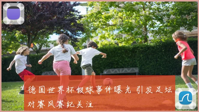 德国世界杯假球事件曝光 引发足坛对赛风赛纪关注