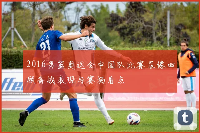 2016男篮奥运会中国队比赛录像回顾备战表现与赛场看点