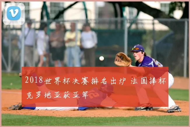2018世界杯决赛排名出炉 法国捧杯克罗地亚获亚军